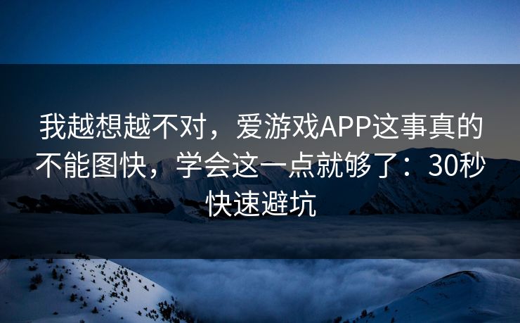 我越想越不对，爱游戏APP这事真的不能图快，学会这一点就够了：30秒快速避坑