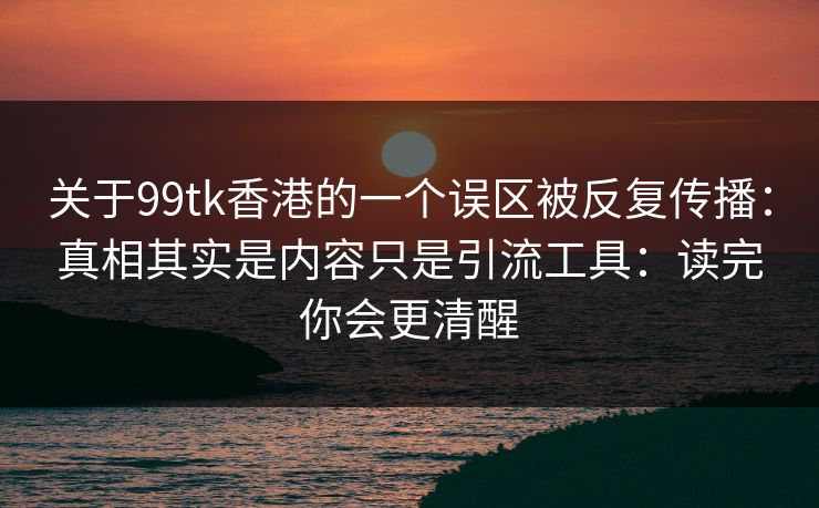 关于99tk香港的一个误区被反复传播:真相其实是内容只是引流工具:读完你会更清醒 关于99tk香港的一个误区被反复传播:真相其实是内容只是引流工具:读完你会更清醒