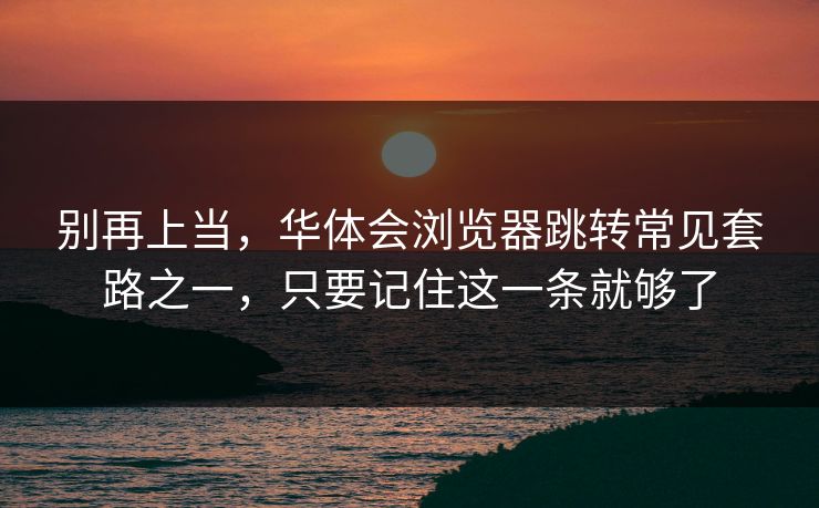 别再上当，华体会浏览器跳转常见套路之一，只要记住这一条就够了