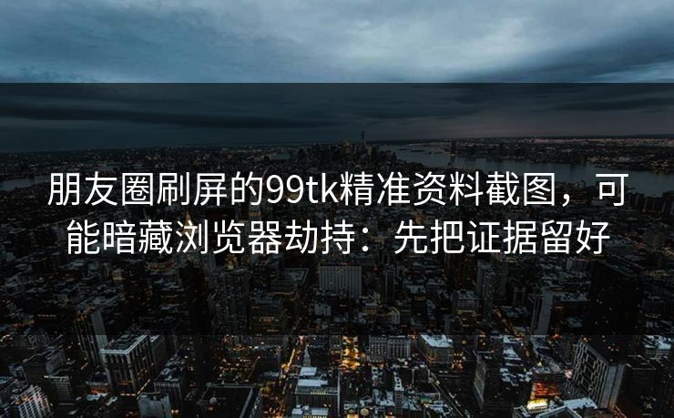 朋友圈刷屏的99tk精准资料截图，可能暗藏浏览器劫持：先把证据留好