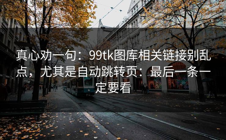 真心劝一句：99tk图库相关链接别乱点，尤其是自动跳转页：最后一条一定要看