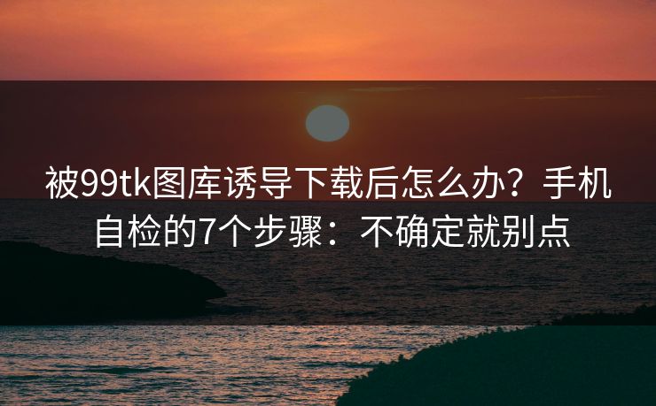被99tk图库诱导下载后怎么办?手机自检的7个步骤:不确定就别点 被99tk图库诱导下载后怎么办?手机自检的7个步骤:不确定就别点