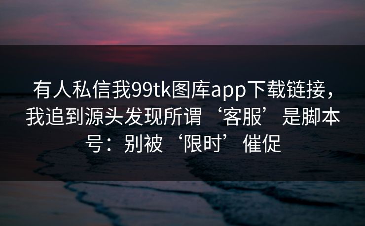 有人私信我99tk图库app下载链接，我追到源头发现所谓‘客服’是脚本号：别被‘限时’催促