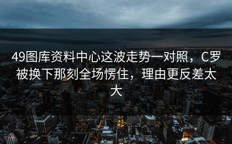 49图库资料中心这波走势一对照,C罗被换下那刻全场愣住,理由更反差太大 49图库资料中心这波走势一对照,C罗被换下那刻全场愣住,理由更反差太大