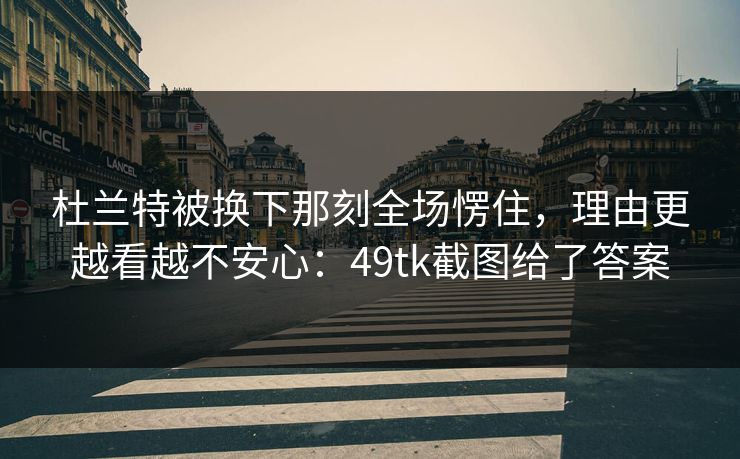 杜兰特被换下那刻全场愣住，理由更越看越不安心：49tk截图给了答案