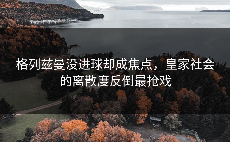 格列兹曼没进球却成焦点，皇家社会的离散度反倒最抢戏