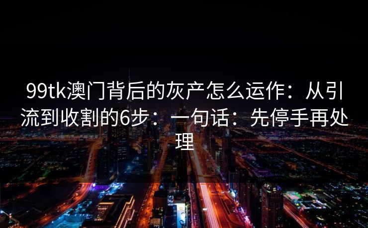 99tk澳门背后的灰产怎么运作:从引流到收割的6步:一句话:先停手再处理 99tk澳门背后的灰产怎么运作:从引流到收割的6步:一句话:先停手再处理