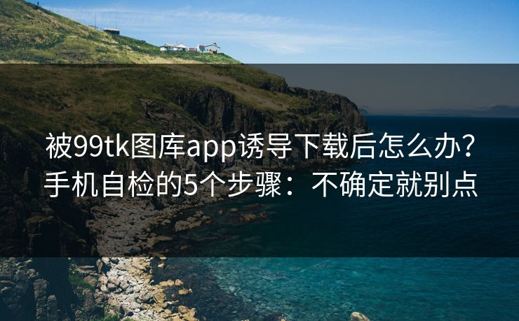 被99tk图库app诱导下载后怎么办？手机自检的5个步骤：不确定就别点