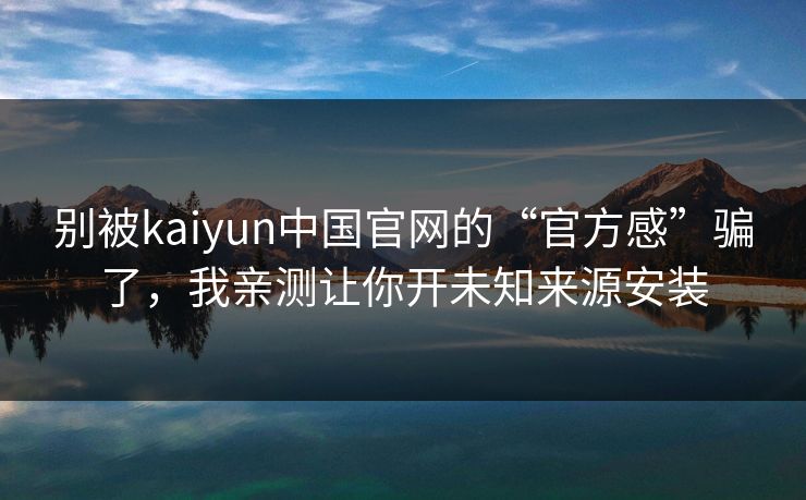 别被kaiyun中国官网的“官方感”骗了，我亲测让你开未知来源安装