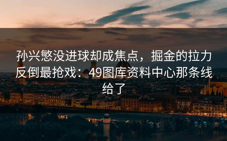 孙兴慜没进球却成焦点,掘金的拉力反倒最抢戏:49图库资料中心那条线给了 孙兴慜没进球却成焦点,掘金的拉力反倒最抢戏:49图库资料中心那条线给了