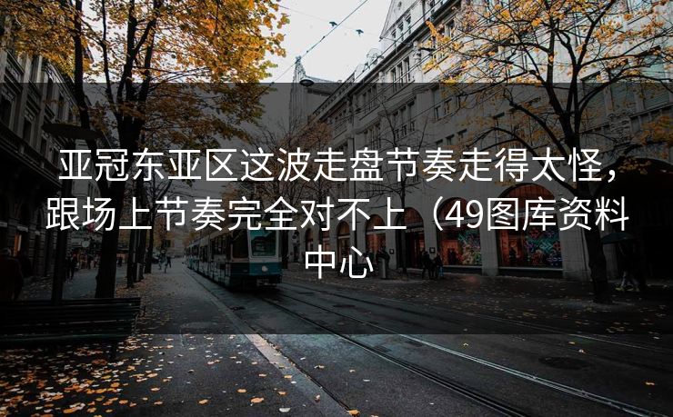 亚冠东亚区这波走盘节奏走得太怪，跟场上节奏完全对不上（49图库资料中心
