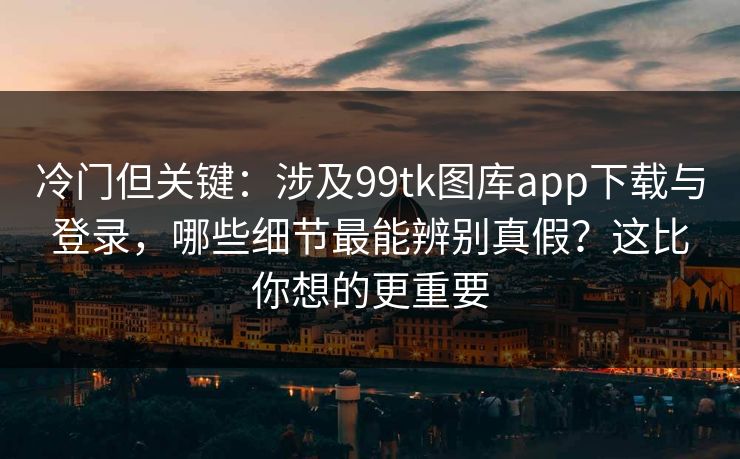 冷门但关键：涉及99tk图库app下载与登录，哪些细节最能辨别真假？这比你想的更重要