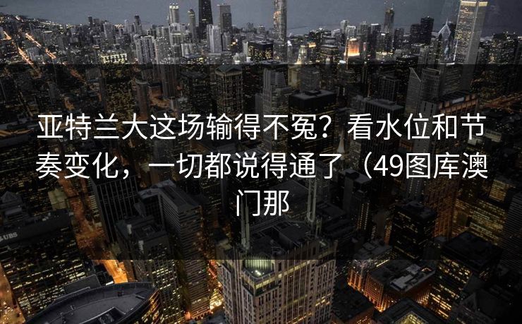 亚特兰大这场输得不冤？看水位和节奏变化，一切都说得通了（49图库澳门那