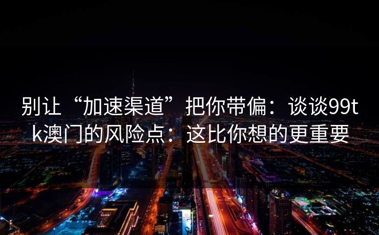 别让“加速渠道”把你带偏：谈谈99tk澳门的风险点：这比你想的更重要