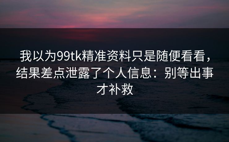 我以为99tk精准资料只是随便看看，结果差点泄露了个人信息：别等出事才补救