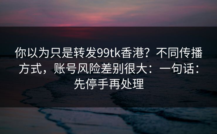 你以为只是转发99tk香港？不同传播方式，账号风险差别很大：一句话：先停手再处理