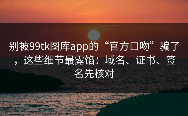 别被99tk图库app的“官方口吻”骗了，这些细节最露馅：域名、证书、签名先核对