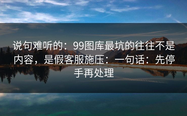 说句难听的：99图库最坑的往往不是内容，是假客服施压：一句话：先停手再处理