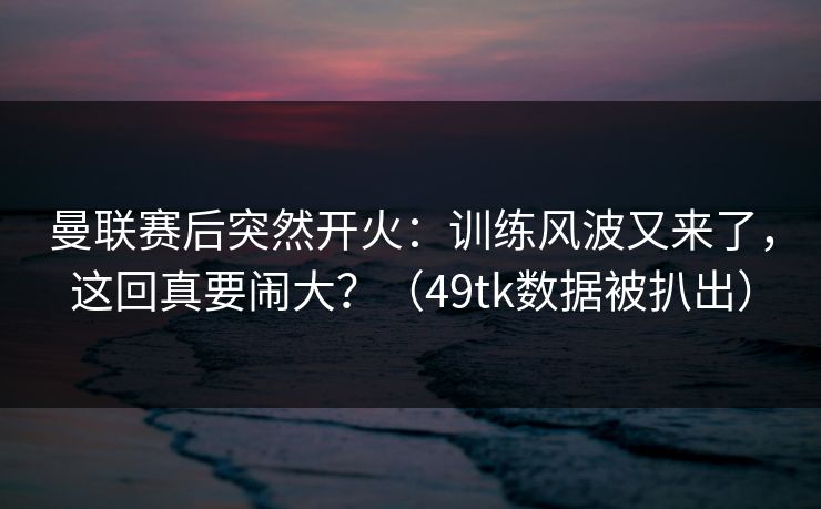 曼联赛后突然开火：训练风波又来了，这回真要闹大？（49tk数据被扒出）