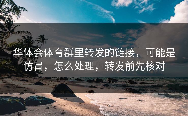 华体会体育群里转发的链接，可能是仿冒，怎么处理，转发前先核对