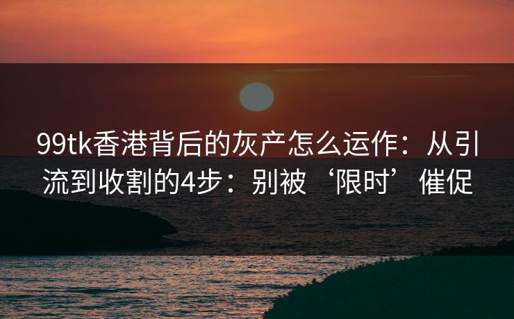 99tk香港背后的灰产怎么运作：从引流到收割的4步：别被‘限时’催促