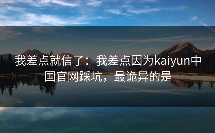 我差点就信了：我差点因为kaiyun中国官网踩坑，最诡异的是