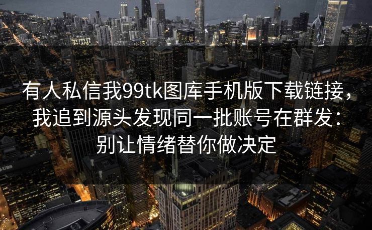 有人私信我99tk图库手机版下载链接，我追到源头发现同一批账号在群发：别让情绪替你做决定